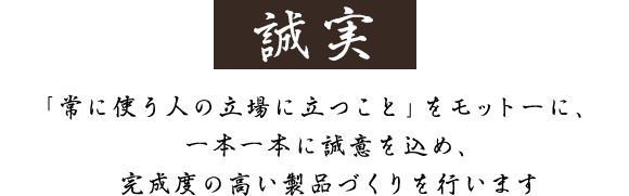 「常に使う人の立場に立つこと」をモットーに、一本一本に誠意を込め、完成度の高い製品づくりを行います