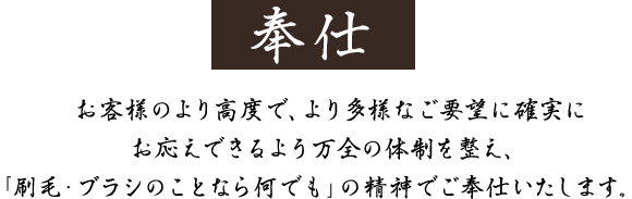 お客様のより高度で、より多様なご要望に確実にお応えできるよう万全の体制を整え、「刷毛・ブラシのことなら何でも」の精神でご奉仕いたします。