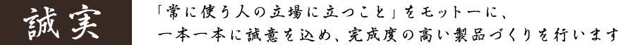「常に使う人の立場に立つこと」をモットーに、一本一本に誠意を込め、完成度の高い製品づくりを行います